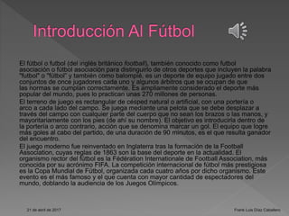 El fútbol o futbol (del inglés británico football), también conocido como futbol
asociación o fútbol asociación para distinguirlo de otros deportes que incluyen la palabra
"futbol" o "fútbol” y también como balompié, es un deporte de equipo jugado entre dos
conjuntos de once jugadores cada uno y algunos árbitros que se ocupan de que
las normas se cumplan correctamente. Es ampliamente considerado el deporte más
popular del mundo, pues lo practican unas 270 millones de personas.
El terreno de juego es rectangular de césped natural o artificial, con una portería o
arco a cada lado del campo. Se juega mediante una pelota que se debe desplazar a
través del campo con cualquier parte del cuerpo que no sean los brazos o las manos, y
mayoritariamente con los pies (de ahí su nombre). El objetivo es introducirla dentro de
la portería o arco contrario, acción que se denomina marcar un gol. El equipo que logre
más goles al cabo del partido, de una duración de 90 minutos, es el que resulta ganador
del encuentro.
El juego moderno fue reinventado en Inglaterra tras la formación de la Football
Association, cuyas reglas de 1863 son la base del deporte en la actualidad. El
organismo rector del fútbol es la Fédération Internationale de Football Association, más
conocida por su acrónimo FIFA. La competición internacional de fútbol más prestigiosa
es la Copa Mundial de Fútbol, organizada cada cuatro años por dicho organismo. Este
evento es el más famoso y el que cuenta con mayor cantidad de espectadores del
mundo, doblando la audiencia de los Juegos Olímpicos.
21 de abril de 2017 Frank Luis Díaz Caballero
 