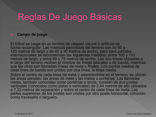  Campo de juego
El fútbol se juega en un terreno de césped natural o artificial de
forma rectangular. Las medidas permitidas del terreno son de 90 a
120 metros de largo y de 45 a 90 metros de ancho, pero para partidos
internacionales se recomiendan las siguientes medidas: entre 100 y 110
metros de largo, y entre 64 y 75 metros de ancho. Las dos líneas ubicadas a
lo largo del terreno reciben el nombre de líneas laterales o de banda, mientras
que las otras son llamadas líneas de meta o finales. Los puntos medios de
cada línea de banda son unidos por otra línea, la línea media.
Sobre el centro de cada línea de meta y adentrándose en el terreno, se ubican
las áreas penales, las áreas de meta y las metas o porterías. Las llamadas
metas, también conocidas como porterías o arcos, constan de dos postes
verticales (conocidos como palos o verticales) de 2,44 metros de alto ubicados
a 7,32 metros de separación y sobre el centro de cada línea de meta. Las
partes superiores de los postes son unidas por otro poste horizontal, conocido
como travesaño o larguero.
21 de abril de 2017 Frank Luis Díaz Caballero
 