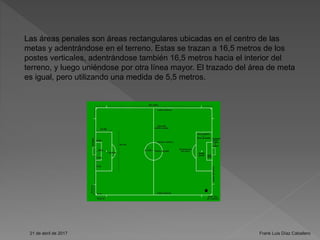Las áreas penales son áreas rectangulares ubicadas en el centro de las
metas y adentrándose en el terreno. Estas se trazan a 16,5 metros de los
postes verticales, adentrándose también 16,5 metros hacia el interior del
terreno, y luego uniéndose por otra línea mayor. El trazado del área de meta
es igual, pero utilizando una medida de 5,5 metros.
21 de abril de 2017 Frank Luis Díaz Caballero
 