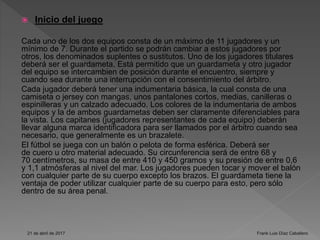  Inicio del juego
Cada uno de los dos equipos consta de un máximo de 11 jugadores y un
mínimo de 7. Durante el partido se podrán cambiar a estos jugadores por
otros, los denominados suplentes o sustitutos. Uno de los jugadores titulares
deberá ser el guardameta. Está permitido que un guardameta y otro jugador
del equipo se intercambien de posición durante el encuentro, siempre y
cuando sea durante una interrupción con el consentimiento del árbitro.
Cada jugador deberá tener una indumentaria básica, la cual consta de una
camiseta o jersey con mangas, unos pantalones cortos, medias, canilleras o
espinilleras y un calzado adecuado. Los colores de la indumentaria de ambos
equipos y la de ambos guardametas deben ser claramente diferenciables para
la vista. Los capitanes (jugadores representantes de cada equipo) deberán
llevar alguna marca identificadora para ser llamados por el árbitro cuando sea
necesario, que generalmente es un brazalete.
El fútbol se juega con un balón o pelota de forma esférica. Deberá ser
de cuero u otro material adecuado. Su circunferencia será de entre 68 y
70 centímetros, su masa de entre 410 y 450 gramos y su presión de entre 0,6
y 1,1 atmósferas al nivel del mar. Los jugadores pueden tocar y mover el balón
con cualquier parte de su cuerpo excepto los brazos. El guardameta tiene la
ventaja de poder utilizar cualquier parte de su cuerpo para esto, pero sólo
dentro de su área penal.
21 de abril de 2017 Frank Luis Díaz Caballero
 