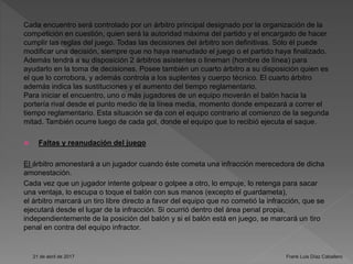Cada encuentro será controlado por un árbitro principal designado por la organización de la
competición en cuestión, quien será la autoridad máxima del partido y el encargado de hacer
cumplir las reglas del juego. Todas las decisiones del árbitro son definitivas. Sólo él puede
modificar una decisión, siempre que no haya reanudado el juego o el partido haya finalizado.
Además tendrá a su disposición 2 árbitros asistentes o lineman (hombre de línea) para
ayudarlo en la toma de decisiones. Posee también un cuarto árbitro a su disposición quien es
el que lo corrobora, y además controla a los suplentes y cuerpo técnico. El cuarto árbitro
además indica las sustituciones y el aumento del tiempo reglamentario.
Para iniciar el encuentro, uno o más jugadores de un equipo moverán el balón hacia la
portería rival desde el punto medio de la línea media, momento donde empezará a correr el
tiempo reglamentario. Esta situación se da con el equipo contrario al comienzo de la segunda
mitad. También ocurre luego de cada gol, donde el equipo que lo recibió ejecuta el saque.
 Faltas y reanudación del juego
El árbitro amonestará a un jugador cuando éste cometa una infracción merecedora de dicha
amonestación.
Cada vez que un jugador intente golpear o golpee a otro, lo empuje, lo retenga para sacar
una ventaja, lo escupa o toque el balón con sus manos (excepto el guardameta),
el árbitro marcará un tiro libre directo a favor del equipo que no cometió la infracción, que se
ejecutará desde el lugar de la infracción. Si ocurrió dentro del área penal propia,
independientemente de la posición del balón y si el balón está en juego, se marcará un tiro
penal en contra del equipo infractor.
21 de abril de 2017 Frank Luis Díaz Caballero
 