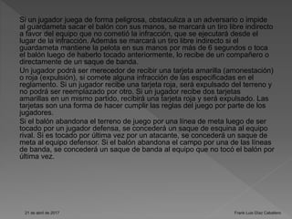 Si un jugador juega de forma peligrosa, obstaculiza a un adversario o impide
al guardameta sacar el balón con sus manos, se marcará un tiro libre indirecto
a favor del equipo que no cometió la infracción, que se ejecutará desde el
lugar de la infracción. Además se marcará un tiro libre indirecto si el
guardameta mantiene la pelota en sus manos por más de 6 segundos o toca
el balón luego de haberlo tocado anteriormente, lo recibe de un compañero o
directamente de un saque de banda.
Un jugador podrá ser merecedor de recibir una tarjeta amarilla (amonestación)
o roja (expulsión), si comete alguna infracción de las especificadas en el
reglamento. Si un jugador recibe una tarjeta roja, será expulsado del terreno y
no podrá ser reemplazado por otro. Si un jugador recibe dos tarjetas
amarillas en un mismo partido, recibirá una tarjeta roja y será expulsado. Las
tarjetas son una forma de hacer cumplir las reglas del juego por parte de los
jugadores.
Si el balón abandona el terreno de juego por una línea de meta luego de ser
tocado por un jugador defensa, se concederá un saque de esquina al equipo
rival. Si es tocado por última vez por un atacante, se concederá un saque de
meta al equipo defensor. Si el balón abandona el campo por una de las líneas
de banda, se concederá un saque de banda al equipo que no tocó el balón por
última vez.
21 de abril de 2017 Frank Luis Díaz Caballero
 