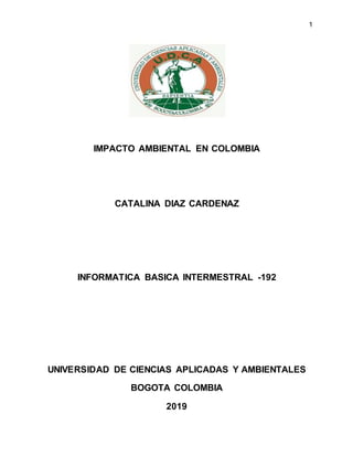1
IMPACTO AMBIENTAL EN COLOMBIA
CATALINA DIAZ CARDENAZ
INFORMATICA BASICA INTERMESTRAL -192
UNIVERSIDAD DE CIENCIAS APLICADAS Y AMBIENTALES
BOGOTA COLOMBIA
2019
 