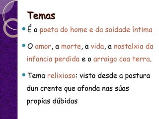 TemasTemas
É o poeta do home e da soidade íntima
O amor, a morte, a vida, a nostalxia da
infancia perdida e o arraigo coa terra.
Tema relixioso: visto desde a postura
dun crente que afonda nas súas
propias dúbidas
 