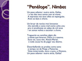 ““Penélope”.Penélope”. NimbosNimbos
Un paso adiante i outro atrás, Galiza,
 i a tea dos teus sonos non se move.
 A espranza nos teus ollos se esperguiza.
 Aran os bois e chove.
  Un bruar de navíos moi lonxanos
 che estrolla o sono mol como unha uva;
 pro tí envólveste en sabas de mil anos
 i en sonos volves a escoitar a chuva.
  Traguerán os camiños algún día
 a xente que levaron: Deus é o mesmo.
 Suco vai, suco vén, Xesús-María!,
  e toda cousa ha de pagar seu desmo.
  Desorballando os prados coma sono
 o tempo vai de Parga a Pastoriza.
 Vaise enterrando, suco a suco, o Outono.
Un paso adiante i outro atrás, Galiza!
 