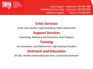 Crisis Services
Crisis Lines, Shelter, Legal Assistance, Police Partnership
Support Services
Counseling, Advocacy and Assistance, Teen Program
Training
For Counselors, Law Enforcement, Safe Housing Providers
Outreach and Education
DV 101, Healthy relationships for teens, Community Outreach
 