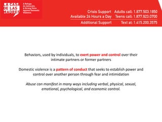 Behaviors, used by individuals, to exert power and control over their
intimate partners or former partners
Domestic violence is a pattern of conduct that seeks to establish power and
control over another person through fear and intimidation
Abuse can manifest in many ways including verbal, physical, sexual,
emotional, psychological, and economic control.
 