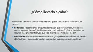 ¿Cómo llevarlo a cabo?
Por un lado, se cuenta con variables internas, que se centran en el análisis de uno
mismo:
• Fortalezas: Respondiendo preguntas como: ¿En qué destacamos? ¿Cuáles son
nuestros puntos fuertes? ¿Qué hago mejor que los demás? ¿Qué actividades me
resultan más gratificantes? ¿En qué tipo de ambiente rendimos mejor?
• Debilidades: Formulando cuestionamientos: ¿En qué fallamos más que los demás?
¿Qué actitudes o comportamientos nos impiden alcanzar nuestros objetivos?
 