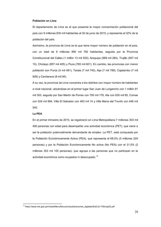 28
Población en Lima
El departamento de Lima es el que presenta la mayor concentración poblacional del
país con 9 millones 835 mil habitantes al 30 de junio de 2015, y representa el 32% de la
población del país.
Asimismo, la provincia de Lima es la que tiene mayor número de población en el país,
con un total de 8 millones 890 mil 792 habitantes; seguida por la Provincia
Constitucional del Callao (1 millón 13 mil 935), Arequipa (969 mil 284), Trujillo (957 mil
10), Chiclayo (857 mil 405) y Piura (765 mil 601). En cambio, las provincias con menor
población son Purús (4 mil 481), Tarata (7 mil 745), Aija (7 mil 789), Cajatambo (7 mil
828) y Candarave (8 mil 95).
A su vez, la provincia de Lima concentra a los distritos con mayor número de habitantes
a nivel nacional, ubicándose en el primer lugar San Juan de Lurigancho con 1 millón 91
mil 303, seguido por San Martín de Porres con 700 mil 178, Ate con 630 mil 85, Comas
con 524 mil 894, Villa El Salvador con 463 mil 14 y Villa María del Triunfo con 448 mil
545.
La PEA
En el primer trimestre de 2015, se registraron en Lima Metropolitana 7 millones 303 mil
400 personas con edad para desempeñar una actividad económica (PET), que viene a
ser la población potencialmente demandante de empleo. La PET, está compuesta por
la Población Económicamente Activa (PEA), que representa el 68,5% (5 millones 200
personas) y por la Población Económicamente No activa (No PEA) con el 31,5% (2
millones 303 mil 100 personas), que agrupa a las personas que no participan en la
actividad económica como ocupados ni desocupado.
14
14
https://www.inei.gob.pe/media/MenuRecursivo/publicaciones_digitales/Est/Lib1105/cap02.pdf
 