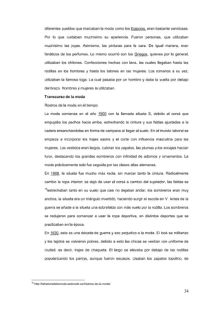 34
diferentes pueblos que marcaban la moda como los Egipcios, eran bastante vanidosas.
Por lo que cuidaban muchísimo su apariencia. Fueron personas, que utilizaban
muchísimo las joyas. Asimismo, las pinturas para la cara. De igual manera, eran
fanáticos de los perfumes. Lo mismo ocurrió con los Griegos, quienes por lo general,
utilizaban los chitones. Confecciones hechas con lana, las cuales llegaban hasta las
rodillas en los hombres y hasta los talones en las mujeres. Los romanos a su vez,
utilizaban la famosa toga. La cual pasaba por un hombro y daba la vuelta por debajo
del brazo. Hombres y mujeres la utilizaban.
Transcurso de la moda
Rostros de la moda en el tiempo
La moda comienza en el año 1900 con la llamada silueta S, debido al corsé que
empujaba los pechos hacia arriba, estrechando la cintura y sus faldas ajustadas a la
cadera ensanchándolas en forma de campana al llegar al suelo. En el mundo laboral se
empieza a incorporar los trajes sastre y el corte con influencia masculina para las
mujeres. Los vestidos eran largos, cubrían los zapatos, las plumas y los encajes hacían
furor, destacando los grandes sombreros con infinidad de adornos y ornamentos. La
moda prácticamente solo fue seguida por las clases altas alemanas.
En 1908, la silueta fue mucho más recta, sin marcar tanto la cintura. Radicalmente
cambio la ropa interior; se dejó de usar el corsé a cambio del sujetador, las faldas se
18
estrechaban tanto en su vuelo que casi no dejaban andar, los sombreros eran muy
anchos, la silueta era un triángulo invertido, haciendo surgir el escote en V. Antes de la
guerra se añade a la silueta una sobrefalda con más vuelo por la rodilla. Los sombreros
se redujeron para comenzar a usar la ropa deportiva, en distintos deportes que se
practicaban en la época.
En 1930, esta es una década de guerra y eso perjudico a la moda. El look se militarizo
y los tejidos se volvieron pobres, debido a esto las chicas se vestían con uniforme de
ciudad, es decir, trajes de chaqueta. El largo se elevaba por debajo de las rodillas
popularizando los pantys, aunque fueron escasos. Usaban los zapatos topolino, de
18
http://lahistoriadelamoda.webnode.es/historia-de-la-moda/
 