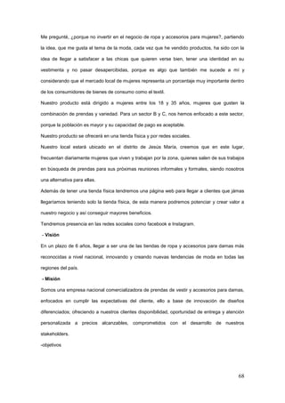 68
Me pregunté, ¿porque no invertir en el negocio de ropa y accesorios para mujeres?, partiendo
la idea, que me gusta el tema de la moda, cada vez que he vendido productos, ha sido con la
idea de llegar a satisfacer a las chicas que quieren verse bien, tener una identidad en su
vestimenta y no pasar desapercibidas, porque es algo que también me sucede a mí y
considerando que el mercado local de mujeres representa un porcentaje muy importante dentro
de los consumidores de bienes de consumo como el textil.
Nuestro producto está dirigido a mujeres entre los 18 y 35 años, mujeres que gusten la
combinación de prendas y variedad. Para un sector B y C, nos hemos enfocado a este sector,
porque la población es mayor y su capacidad de pago es aceptable.
Nuestro producto se ofrecerá en una tienda física y por redes sociales.
Nuestro local estará ubicado en el distrito de Jesús María, creemos que en este lugar,
frecuentan diariamente mujeres que viven y trabajan por la zona, quienes salen de sus trabajos
en búsqueda de prendas para sus próximas reuniones informales y formales, siendo nosotros
una alternativa para ellas.
Además de tener una tienda física tendremos una página web para llegar a clientes que jámas
llegaríamos teniendo solo la tienda física, de esta manera podremos potenciar y crear valor a
nuestro negocio y así conseguir mayores beneficios.
Tendremos presencia en las redes sociales como facebook e Instagram.
- Visión
En un plazo de 6 años, llegar a ser una de las tiendas de ropa y accesorios para damas más
reconocidas a nivel nacional, innovando y creando nuevas tendencias de moda en todas las
regiones del país.
- Misión
Somos una empresa nacional comercializadora de prendas de vestir y accesorios para damas,
enfocados en cumplir las expectativas del cliente, ello a base de innovación de diseños
diferenciados; ofreciendo a nuestros clientes disponibilidad, oportunidad de entrega y atención
personalizada a precios alcanzables, comprometidos con el desarrollo de nuestros
stakeholders.
-objetivos
 