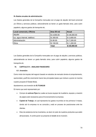 79
III.-Gastos anuales de administración
Los Gastos generales de la Compañía mensuales son el pago de alquiler del local comercial
y/o Oficina y servicios públicos, adicionalmente se tienen un gasto llamado otros, para cubrir
papelería, algunos gastos de transporte etc.
Local comercial y Oficina Area 50 m2 Anual
alquiler S/.4,000.00 S/.48,000.00
luz, agua internet, teléfono S/.300.00 S/.3,600.00
Administración S/.80.00 S/.7,200.00
Otros S/.100.00 S/.1,200.00
Total S/.60,000.00
Los Gastos generales de la Compañía mensuales son el pago de alquiler y servicios públicos,
adicionalmente se tienen un gasto llamado otros, para cubrir papelería, algunos gastos de
transporte etc.
VI. CAPITULO VI – ANALISIS FINANCIERO
6.1.-Inversión:
Como motor de impulso del negocio basado en estudios de mercado donde el comportamiento,
oportunidad y perfil de crecimiento fueron las principales bases que motivan a poner en marcha
nuestro proyecto D´Estela Moda.
Apostaremos una inversión de S/.75.840,00
El mismo que será representado por:
 Compra de activos Fijos los cuales se busca equipar de mueblería, equipos y creación
de página web necesarios para el funcionamiento la empresa.
 Capital de Trabajo, el cual representa los gastos incurridos en los primeros 4 meses,
donde aún la empresa no es conocida y está en proceso de posicionarse ante los
clientes.
 Días de existencia de los inventarios, es decir el costo de nuestros productos que están
almacenados. A continuación se presenta el detalle de la inversión.
 