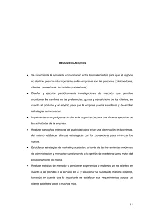 91
RECOMENDACIONES
 Se recomienda la constante comunicación entre los stakeholders para que el negocio
no decline, pues lo más importante en las empresas son las personas (colaboradores,
clientes, proveedores, accionistas y acreedores).
 Diseñar y ejecutar periódicamente investigaciones de mercado que permitan
monitorear los cambios en las preferencias, gustos y necesidades de los clientes, en
cuanto al producto y al servicio para que la empresa pueda establecer y desarrollar
estrategias de innovación.
 Implementar un organigrama circular en la organización para una eficiente ejecución de
las actividades de la empresa.
 Realizar campañas intensivas de publicidad para evitar una disminución en las ventas.
Así mismo establecer alianzas estratégicas con los proveedores para minimizar los
costos.
 Establecer estrategias de marketing acertadas, a través de las herramientas modernas
de administración y mercadeo considerando a la gestión de marketing como motor del
posicionamiento de marca.
 Realizar estudios de mercado y considerar sugerencias o reclamos de los clientes en
cuanto a las prendas o al servicio en sí, y solucionar tal suceso de manera eficiente,
tomando en cuenta que lo importante es satisfacer sus requerimientos porque un
cliente satisfecho atrae a muchos más.
 