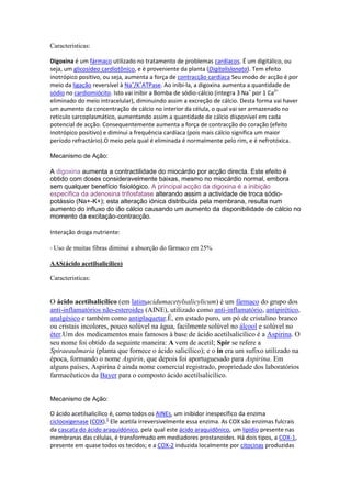 Caracteristicas:
Digoxina é um fármaco utilizado no tratamento de problemas cardíacos. É um digitálico, ou
seja, um glicosídeo cardiotônico, e é proveniente da planta (Digitalislanata). Tem efeito
inotrópico positivo, ou seja, aumenta a força de contracção cardíaca Seu modo de acção é por
meio da ligação reversível à Na+
/K+
ATPase. Ao inibi-la, a digoxina aumenta a quantidade de
sódio no cardiomiócito. Isto vai inibir a Bomba de sódio-cálcio (integra 3 Na+
por 1 Ca2+
eliminado do meio intracelular), diminuindo assim a excreção de cálcio. Desta forma vai haver
um aumento da concentração de cálcio no interior da célula, o qual vai ser armazenado no
reticulo sarcoplasmático, aumentando assim a quantidade de cálcio disponivel em cada
potencial de acção. Consequentemente aumenta a força de contracção do coração (efeito
inotrópico positivo) e diminui a frequência cardíaca (pois mais cálcio significa um maior
período refractário).O meio pela qual é eliminada é normalmente pelo rim, e é nefrotóxica.
Mecanismo de Ação:
A digoxina aumenta a contractilidade do miocárdio por acção directa. Este efeito é
obtido com doses consideravelmente baixas, mesmo no miocárdio normal, embora
sem qualquer benefício fisiológico. A principal acção da digoxina é a inibição
específica da adenosina trifosfatase alterando assim a actividade de troca sódio-
potássio (Na+-K+); esta alteração iónica distribuída pela membrana, resulta num
aumento do influxo do ião cálcio causando um aumento da disponibilidade de cálcio no
momento da excitação-contracção.
Interação droga nutriente:
- Uso de muitas fibras diminui a absorção do fármaco em 25%
AAS(ácido acetilsalicílico)
Caracteristicas:
O ácido acetilsalicílico (em latimacidumacetylsalicylicum) é um fármaco do grupo dos
anti-inflamatórios não-esteroides (AINE), utilizado como anti-inflamatório, antipirético,
analgésico e também como antiplaquetar.É, em estado puro, um pó de cristalino branco
ou cristais incolores, pouco solúvel na água, facilmente solúvel no álcool e solúvel no
éter.Um dos medicamentos mais famosos à base de ácido acetilsalicílico é a Aspirina. O
seu nome foi obtido da seguinte maneira: A vem de acetil; Spir se refere a
Spiraeaulmaria (planta que fornece o ácido salicílico); e o in era um sufixo utilizado na
época, formando o nome Aspirin, que depois foi aportuguesado para Aspirina. Em
alguns países, Aspirina é ainda nome comercial registrado, propriedade dos laboratórios
farmacêuticos da Bayer para o composto ácido acetilsalicílico.
Mecanismo de Ação:
O ácido acetilsalicílico é, como todos os AINEs, um inibidor inespecífico da enzima
ciclooxigenase (COX).5
Ele acetila irreversivelmente essa enzima. As COX são enzimas fulcrais
da cascata do ácido araquidónico, pela qual este ácido araquidônico, um lipídio presente nas
membranas das células, é transformado em mediadores prostanoides. Há dois tipos, a COX-1,
presente em quase todos os tecidos; e a COX-2 induzida localmente por citocinas produzidas
 