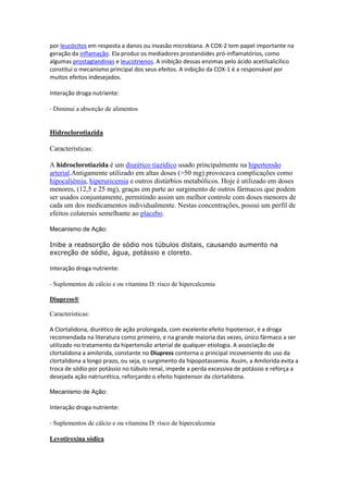 por leucócitos em resposta a danos ou invasão microbiana. A COX-2 tem papel importante na
geração da inflamação. Ela produz os mediadores prostanóides pró-inflamatórios, como
algumas prostaglandinas e leucotrienos. A inibição dessas enzimas pelo ácido acetilsalicílico
constitui o mecanismo principal dos seus efeitos. A inibição da COX-1 é a responsável por
muitos efeitos indesejados.
Interação droga nutriente:
- Diminui a absorção de alimentos
Hidroclorotiazida
Características:
A hidroclorotiazida é um diurético tiazídico usado principalmente na hipertensão
arterial.Antigamente utilizado em altas doses (>50 mg) provocava complicações como
hipocaliémia, hiperuricemia e outros distúrbios metabólicos. Hoje é utilizado em doses
menores, (12,5 e 25 mg), graças em parte ao surgimento de outros fármacos que podem
ser usados conjuntamente, permitindo assim um melhor controle com doses menores de
cada um dos medicamentos individualmente. Nestas concentrações, possui um perfil de
efeitos colaterais semelhante ao placebo.
Mecanismo de Ação:
Inibe a reabsorção de sódio nos túbulos distais, causando aumento na
excreção de sódio, água, potássio e cloreto.
Interação droga nutriente:
- Suplementos de cálcio e ou vitamina D: risco de hipercalcemia
Diupress®
Caracteristicas:
A Clortalidona, diurético de ação prolongada, com excelente efeito hipotensor, é a droga
recomendada na literatura como primeiro, e na grande maioria das vezes, único fármaco a ser
utilizado no tratamento da hipertensão arterial de qualquer etiologia. A associação de
clortalidona a amilorida, constante no Diupress contorna o principal incoveniente do uso da
clortalidona a longo prazo, ou seja, o surgimento da hipopotassemia. Assim, a Amilorida evita a
troca de sódio por potássio no túbulo renal, impede a perda excessiva de potássio e reforça a
desejada ação natriurética, reforçando o efeito hipotensor da clortalidona.
Mecanismo de Ação:
Interação droga nutriente:
- Suplementos de cálcio e ou vitamina D: risco de hipercalcemia
Levotiroxina sódica
 