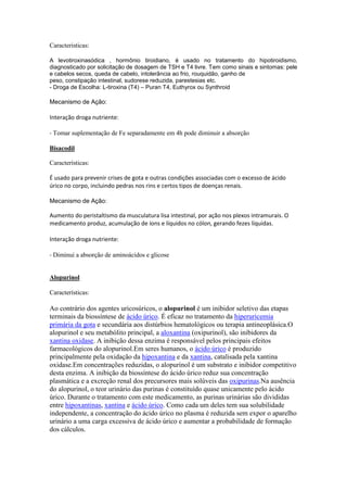 Caracteristicas:
A levotiroxinasódica , hormônio tiroidiano, é usado no tratamento do hipotiroidismo,
diagnosticado por solicitação de dosagem de TSH e T4 livre. Tem como sinais e sintomas: pele
e cabelos secos, queda de cabelo, intolerância ao frio, rouquidão, ganho de
peso, constipação intestinal, sudorese reduzida, parestesias etc.
- Droga de Escolha: L-tiroxina (T4) – Puran T4, Euthyrox ou Synthroid
Mecanismo de Ação:
Interação droga nutriente:
- Tomar suplementação de Fe separadamente em 4h pode diminuir a absorção
Bisacodil
Características:
É usado para prevenir crises de gota e outras condições associadas com o excesso de ácido
úrico no corpo, incluindo pedras nos rins e certos tipos de doenças renais.
Mecanismo de Ação:
Aumento do peristaltismo da musculatura lisa intestinal, por ação nos plexos intramurais. O
medicamento produz, acumulação de íons e líquidos no cólon, gerando fezes líquidas.
Interação droga nutriente:
- Diminui a absorção de aminoácidos e glicose
Alopurinol
Características:
Ao contrário dos agentes uricosúricos, o alopurinol é um inibidor seletivo das etapas
terminais da biossíntese de ácido úrico. É eficaz no tratamento da hiperuricemia
primária da gota e secundária aos distúrbios hematológicos ou terapia antineoplásica.O
alopurinol e seu metabólito principal, a aloxantina (oxipurinol), são inibidores da
xantina oxidase. A inibição dessa enzima é responsável pelos principais efeitos
farmacológicos do alopurinol.Em seres humanos, o ácido úrico é produzido
principalmente pela oxidação da hipoxantina e da xantina, catalisada pela xantina
oxidase.Em concentrações reduzidas, o alopurinol é um substrato e inibidor competitivo
desta enzima. A inibição da biossíntese do ácido úrico reduz sua concentração
plasmática e a excreção renal dos precursores mais solúveis das oxipurinas.Na ausência
do alopurinol, o teor urinário das purinas é constituído quase unicamente pelo ácido
úrico. Durante o tratamento com este medicamento, as purinas urinárias são divididas
entre hipoxantinas, xantina e ácido úrico. Como cada um deles tem sua solubilidade
independente, a concentração do ácido úrico no plasma é reduzida sem expor o aparelho
urinário a uma carga excessiva de ácido úrico e aumentar a probabilidade de formação
dos cálculos.
 