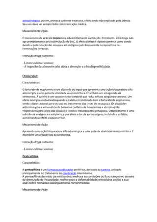 anticolinérgico, porém, provoca sudorese excessiva, efeito ainda não explicado pela ciência.
Seu uso deve ser sempre feito com orientação médica.
Mecanismo de Ação:
O mecanismo de ação da Imipramina não é totalmente conhecido. Entretanto, esta droga não
age primariamente pela estimulação do SNC. O efeito clínico é hipoteticamente como sendo
devido a potenciação das sinapses adrenérgicas pelo bloqueio da norepinefrina nas
terminações nervosas.
Interação droga nutriente:
- Limitar cafeína (xantina);
- A ingestão de alimentos não afeta a absorção e a biodisponibilidade.
Ormigrein®
Caracteristicas:
O tartarato de ergotamina é um alcalóide do ergot que apresenta uma ação bloqueadora alfa-
adrenérgica e uma potente atividade vasoconstritora. É também um antagonista da
serotonina. A cafeína é um vasoconstritor cerebral que reduz o fluxo sangüíneo cerebral. Um
efeito sinérgico é observado quando a cafeína é combinada com o tartarato de ergotamina,
sendo a base racional para seu uso no tratamento das crises de enxaqueca. Os alcalóides
anticolinérgico e antiemético de beladona (sulfatos de hiosciamina e atropina) são
responsáveis pelo alívio das náuseas e vômitos induzidos pela enxaqueca. O paracetamol é uma
substância analgésica e antipirética que alivia a dor de várias origens, incluindo a cefaléia,
aumentando o efeito vasoconstritor.
Mecanismo de Ação:
Apresenta uma ação bloqueadora alfa-adrenérgica e uma potente atividade vasoconstritora. É
Atambém um antagonista da serotonina.
Interação droga nutriente:
- Limitar cafeína (xantina)
Pentoxifilina
Caracteristicas:
A pentoxifilina é um fármacovasodilatador periférico, derivado da xantina, utilizado
principalmente no tratamento de claudicação intermitente.
A pentoxifilina (derivado da metilxantina) melhora as condições do fluxo sanguíneo através
da diminuição da viscosidade, melhorando a deformabilidade eritrocitária devido a sua
ação sobre hemácias patologicamente comprometidas.
Mecanismo de Ação:
 
