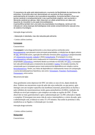 O mecanismo de ação está relacionadocom o aumento da flexibilidade da membrana dos
eritrócitos. O princípio ativo tem demonstrado um aumento do fluxo sanguíneo
particularmente do coração e da musculatura esquelética. Aumenta também o fluxo san
guíneo cerebral e consequentemente o seu suprimentode oxigênio, sem aumentar a
demanda cerebral por glicose. Além disso,tem um efeito antiarrítmico em cães com
isquemia do miocárdio e uma ação broncodilatadora.
A pentoxifilina também tem uma série de propriedades imunológicas, sendo por isto
indicada em várias doenças dermatológicas onde existe comprometimento vascular e/ou
do sistema imunológico
Interação droga nutriente:
- Aabsorção é retardada, mas não reduzida pelo alimento;
- Limitar cafeína (xantina)
Lorazepam
Caracteristicas:
O Lorazepam é uma droga pertencente a uma classe química conhecida como
benzodiazepinas, que possuem como principais propriedades, a inibição leve de alguns setores
do SNC, diminuindo assim, a geração de estímulos nervosos pelos neurônios e proporcionando
um relaxamento muscular, sedação e efeito tranquilizante. O Lorazepam é o único
benzodiazepínico utilizado como coadjuvante em tratamentos quimioterápicos devido a suas
propriedades antieméticas, entretanto desde sua entrada no mercado, em 1971, o Lorazepam
tem sido administrado para o tratamento da ansiedade e insônia. Em estudos recentes, foi
comprovado que o Lorazepam possui maior potencial de dependência em relação a outros
benzodiazepínicos. Porém, seu índice de dependência é relativamente menor em comparação
a outros benzodiazepínicos hipnóticos, tais como: Temazepam, Triazolam, Flunitrazepam,
Pivoxazepam, entre outros.
Mecanismo de Ação:
Atua geralmente como depressor do SNC em todos os seus níveis, depen-dendo da
dose. Embora seu mecanismo exato de ação não seja conhecido, ao que parece, após
interagir com um receptor específico da membrana neuronal, potencializa ou facilita a
ação inibidora do neurotransmissor ácido gama-aminobutírico (GABA), mediador da
inibição no nível pré-sináptico e pós-sináptico em todas as regiões do SNC. É bem
absorvido no trato gastrintestinal e após a administração por via IM a absorção é rápida
e completa. O lorazepam tem meia-vida de curta a intermediária e o início da ação, após
a administração oral, evidencia-se entre 15 e 45 minutos. Sua união às proteínas é alta;
metaboliza-se no fígado e é eliminado por via renal.
Interação droga nutriente:
- Limitar cafeína (xantina)
Haloperidol
Caracteristicas:
 