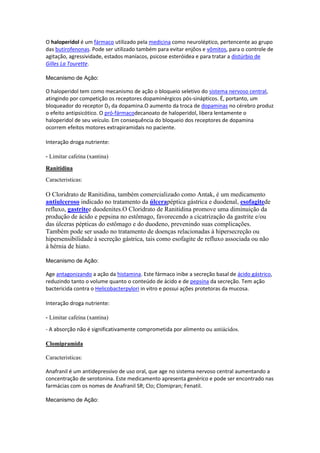 O haloperidol é um fármaco utilizado pela medicina como neuroléptico, pertencente ao grupo
das butirofenonas. Pode ser utilizado também para evitar enjôos e vômitos, para o controle de
agitação, agressividade, estados maníacos, psicose esteróidea e para tratar a distúrbio de
Gilles La Tourette.
Mecanismo de Ação:
O haloperidol tem como mecanismo de ação o bloqueio seletivo do sistema nervoso central,
atingindo por competição os receptores dopaminérgicos pós-sinápticos. É, portanto, um
bloqueador do receptor D2 da dopamina.O aumento da troca de dopaminas no cérebro produz
o efeito antipsicótico. O pró-fármacodecanoato de haloperidol, libera lentamente o
haloperidol de seu veículo. Em consequência do bloqueio dos receptores de dopamina
ocorrem efeitos motores extrapiramidais no paciente.
Interação droga nutriente:
- Limitar cafeína (xantina)
Ranitidina
Caracteristicas:
O Cloridrato de Ranitidina, também comercializado como Antak, é um medicamento
antiulceroso indicado no tratamento da úlcerapéptica gástrica e duodenal, esofagitede
refluxo, gastritee duodenites.O Cloridrato de Ranitidina promove uma diminuição da
produção de ácido e pepsina no estômago, favorecendo a cicatrização da gastrite e/ou
das úlceras pépticas do estômago e do duodeno, prevenindo suas complicações.
Também pode ser usado no tratamento de doenças relacionadas à hipersecreção ou
hipersensibilidade à secreção gástrica, tais como esofagite de refluxo associada ou não
à hérnia de hiato.
Mecanismo de Ação:
Age antagonizando a ação da histamina. Este fármaco inibe a secreção basal de ácido gástrico,
reduzindo tanto o volume quanto o conteúdo de ácido e de pepsina da secreção. Tem ação
bactericida contra o Helicobacterpylori in vitro e possui ações protetoras da mucosa.
Interação droga nutriente:
- Limitar cafeína (xantina)
- A absorção não é significativamente comprometida por alimento ou antiácidos.
Clomipramida
Caracteristicas:
Anafranil é um antidepressivo de uso oral, que age no sistema nervoso central aumentando a
concentração de serotonina. Este medicamento apresenta genérico e pode ser encontrado nas
farmácias com os nomes de Anafranil SR; Clo; Clomipran; Fenatil.
Mecanismo de Ação:
 