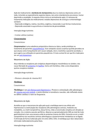 Ação do medicamento: cloridrato de clomipramina atua na síndrome depressiva como um
todo, incluindo-se especialmente aspectos típicos, tais como retardamento psicomotor, humor
deprimido e ansiedade. A resposta clínica inicia-se normalmente após 2-3 semanas do
tratamento.Indicações do medicamento: estados depressivos de etiologia e sintomatologia
variáveis:
- Depressão endógena, reativa, neurótica, orgânica, mascarada e suas formas involucionais.
- Depressão associada à esquizofrenia e transtornos da personalidade.
Interação droga nutriente:
- Limitar cafeína (xantina)
Clorpromazina
Caracteristicas:
Clorpromazina é uma substância antipsicótica clássica ou típica, sendo protótipo no
tratamento de pacientes esquizofrênicos. Esse composto causou surpresa quando percebeu-se
que atuava como tranquilizante sem causar sedação, isto é, mantinha o paciente acordado, o
que sugeriu sua utilização em pacientes psquiátricos. O mais curioso foi ver que foi criado para
ser um anti-histamínico.
Mecanismo de Ação:
Atua inibindo os receptores pós-sinápticos dopaminérgicos mesolímbicos no cérebro. Isto
causa liberação de prolactina na hipófise. Como anti-hemético, inibe a zona disparadora
químio-receptora medular.
Interação droga nutriente:
- Diminui a absorção de vitamina B12
Metildopa
Caracteristicas:
Metildopa é um pró-fármacoanti-hipertensivo. Promove estimulação alfa-adrenérgica
do sistema nervoso central, e assim diminui a resistência vascular, não influindo muito
no débito cardíaco e nem na frequencia.
Mecanismo de Ação:
Acredita-se que o mecanismo de ação pelo qual a metildopa exerce seu efeito anti-
hipertensivo é a estimulação dos receptores alfa-adrenérgicos centrais, mediante seu
metabólito, a a-metil-norepinefrina; dessa forma, inibe a transmissão simpática em direção ao
coração, rins e sistema vascular periférico. Absorve-se aproximadamente 50% ao nível do trato
gastrintestinal e tem uma escassa união às proteínas (menos de 20%). Converte-se em a-metil-
norepinefrina nos neurônios centrais adrenérgicos e posteriormente metaboliza-se no fígado.
É eliminada de forma inalterada pelo rim entre 20% e 55%. A metildopa que não é absorvida é
eliminada inalteradamente pelas fezes.
Interação droga nutriente:
 