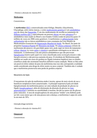 - Diminui a absorção de vitamina B12
Metformina
Caracteristicas:
A metformina (DCI; comercializada como Glifage, Dimefor, Glucoformin,
Glucophage, entre outras marcas, e como medicamento genérico) é um antidiabético
oral da classe das biguanidas. É um dos medicamento de escolha no tratamento do
diabetes mellitus tipo 2 especialmente em pessoas obesas ou com sobrepeso.É o
antidiabético mais usado no Brasil e nos Estados Unidos (onde foi prescrita quase 35
milhões de vezes em 2006 como genérico). A metformina e a glibenclamida (uma
sulfoniluréia) são os únicos antidiabéticos orais constantes da Lista Modelo de
Medicamentos Essenciais da Organização Mundial de Saúde. No Brasil, faz parte do
programa Farmácia Popular do Ministério da Saúde. Os efeitos colaterais comuns da
metformina são poucos e de gravidade quase zero, pode sugir no inicio do tratamento :
cólicas, diarreia, às vezes enjoo e vômitos) e geralmente restringem-se ao início do
tratamento. A metformina é um dos poucos antidiabéticos que não provocam
hipoglicemia (motivo pelo qual é às vezes classificada como normoglicemiante e não
hipoglicemiante) e não provoca aumento de peso. O cloridrato de Metformina pode
também ser usado em casos de gordura no figado (esteatose hepática) mas os estudos
científicos ainda não mostraram benefício definitivo nesta condição. Muito se fala sobre
um possível efeito redutor de peso da metformina mas isso não corresponde a realidade
sendo considerada uma droga de efeito neutro no peso corporal. Também não é verdade
que a metformina promoveria uma perda de gordura corporal.
Mecanismo de Ação:
O mecanismo de ação da metformina ainda é incerto, apesar de meio século de uso e
benefícios terapêuticos bem caracterizados. A principal responsável pela atividade
hipoglicemiante da metformina parece ser uma redução da produção de glicose no
fígado (neoglicogênese), além de diminuição da absorção de glicose no trato
gastrointestinal e aumento na sensibilidade à insulina, devido ao maior uso da glicose
pelos músculos. A taxa de neoglicogênese de uma pessoa "média" com diabetes pode
ser três vezes maior que a de uma pessoa sem a doença; a metformina é capaz de cortá-
la em mais de 30%.
Interação droga nutriente:
- Diminui a absorção de vitamina B12
Omeprazol
Caracteristicas:
 