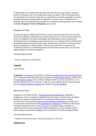 O Omeprazol é um medicamento da classe dos anti-ulcerosos, que reduz a secreção
ácida do estômago e deve ser tomado pela manhã, em jejum. Este medicamento pode
ser encontrado nas formas de cápsulas ou comprimidos revestidos (ingeridas via oral) e
na forma de pó para solução injetável (aplicado via endovenosa). O Omeprazol é o
princípio ativo do medicamento que pode ser encontrado comercialmente com os nomes
de Losec, Prepazol, Victrix, Omeprasec entre outros.
Mecanismo de Ação:
O omeprazol age por inibição da H+K+ATPase, enzima localizada especificamente na célula
parietal do estômago e responsável por uma das etapas finais no mecanismo de produção de
ácido a nível gástrico. Esta ação farmacológica, dose-dependente, inibe a etapa final da
formação de ácido no estômago, proporcionando assim, uma inibição altamente efetiva tanto
da secreção ácida basal quanto da estimulada, independente do estímulo. O omeprazol atua
de forma específica nas células parietais, não possuindo ação sobre os receptores de
acetilcolina e histamina. A administração diária do omeprazol em dose única, via oral causa
rápida inibição da secreção ácida gástrica.
Interação droga nutriente:
- Diminui a absorção de vitamina B12
Captopril
Caracteristicas:
Captopril é um fármaco do tipo IECA, inibidor da enzima conversora da angiotensina I
(ECA I).Sua principal indicação é para tratamento de hipertensão arterial e alguns casos
de insuficiência cardíaca.Foi o primeiro inibidor da ECA a entrar no comércio, é um
potente inibidor da ECA com Ki de 1,7 nM. É o único inibidor da ECA aprovado para
uso nos Estados Unidos da América que contém um grupo sulfidrilo.
Mecanismo de Ação:
O captopril é um inibidor da ECA - enzima conversora da angiotensina, impedindo a
angiotensina I de ser convertida em angiotensina II, que causa a vasoconstrição. Os efeitos
benéficos do captopril na hipertensão e na insuficiência cardíaca parecem resultar
principalmente da supressão do sistema renina-angiotensina-aldosterona, resultando em
concentrações séricas diminuídas de angiotensina II e aldosterona. Entretanto, não há uma
correlação consistente entre os níveis da renina e a resposta à droga. A redução da
angiotensina II leva a uma secreção diminuída de aldosterona e, como resultado, podem
ocorrer pequenos aumentos de potássio sérico, juntamente com perda de sódio e fluidos.
Interação droga nutriente:
- Tomados com alimentos reduz a absorção do fármaco de 30 a 50%
Sulfato ferroso
 