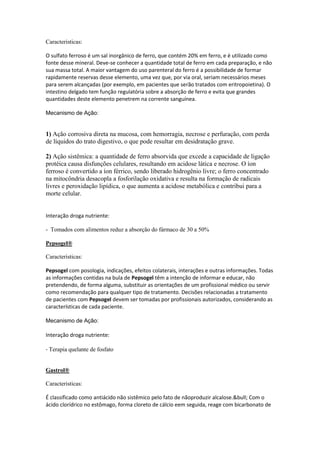 Caracteristicas:
O sulfato ferroso é um sal inorgânico de ferro, que contém 20% em ferro, e é utilizado como
fonte desse mineral. Deve-se conhecer a quantidade total de ferro em cada preparação, e não
sua massa total. A maior vantagem do uso parenteral do ferro é a possibilidade de formar
rapidamente reservas desse elemento, uma vez que, por via oral, seriam necessários meses
para serem alcançadas (por exemplo, em pacientes que serão tratados com eritropoietina). O
intestino delgado tem função regulatória sobre a absorção de ferro e evita que grandes
quantidades deste elemento penetrem na corrente sanguínea.
Mecanismo de Ação:
1) Ação corrosiva direta na mucosa, com hemorragia, necrose e perfuração, com perda
de líquidos do trato digestivo, o que pode resultar em desidratação grave.
2) Ação sistêmica: a quantidade de ferro absorvida que excede a capacidade de ligação
protéica causa disfunções celulares, resultando em acidose lática e necrose. O íon
ferroso é convertido a íon férrico, sendo liberado hidrogênio livre; o ferro concentrado
na mitocôndria desacopla a fosforilação oxidativa e resulta na formação de radicais
livres e peroxidação lipídica, o que aumenta a acidose metabólica e contribui para a
morte celular.
Interação droga nutriente:
- Tomados com alimentos reduz a absorção do fármaco de 30 a 50%
Pepsogel®
Caracteristicas:
Pepsogel com posologia, indicações, efeitos colaterais, interações e outras informações. Todas
as informações contidas na bula de Pepsogel têm a intenção de informar e educar, não
pretendendo, de forma alguma, substituir as orientações de um profissional médico ou servir
como recomendação para qualquer tipo de tratamento. Decisões relacionadas a tratamento
de pacientes com Pepsogel devem ser tomadas por profissionais autorizados, considerando as
características de cada paciente.
Mecanismo de Ação:
Interação droga nutriente:
- Terapia quelante de fosfato
Gastrol®
Caracteristicas:
É classificado como antiácido não sistêmico pelo fato de nãoproduzir alcalose.&bull; Com o
ácido clorídrico no estômago, forma cloreto de cálcio eem seguida, reage com bicarbonato de
 