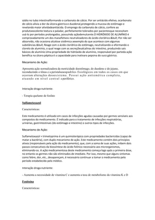 sódio no tubo intestinalformando o carbonato de cálcio. Por ser antiácido efetivo, ocarbonato
de cálcio alivia a dor da úlcera gástrica e duodenal,protegendo a mucosa do estômago e
revelando maior atividadeantiácida. O emprego do carbonato de cálcio, confere ao
produtoexcelente textura e paladar, perfeitamente tolerados por pacientesque necessitam
usá-lo por períodos prolongados, possuindo açãodemulcente.O HIDRÓXIDO DE ALUMÍNIO é
comprovadamente um dos maisefetivos neutralizadores do ácido clorídrico.&bull; Por não ser
absorvido, não ocasiona alcalose sistêmica aexemplo do que acontece com algumas
substâncias.&bull; Reage com o ácido clorídrico do estômago, neutralizando-o eformando o
cloreto de alumínio, o qual reage com as secreçõesalcalinas do intestino, produzindo sais
básicos de alumínio.Uma propriedade do hidróxido de alumínio, responsável por parteda ação
benéfica na úlcera péptica é a capacidade para inativara pepsina do suco gástrico.
Mecanismo de Ação:
Apresenta ação normalizadora da motricidade doestômago, do duodeno e do jejuno,
reconduzindo o tônus e a peristalseaospadrões fisiológicos em todos os casos em que
ocorram alterações dessesistema. Possui ação antiemética completa,
atuando em nível central e periférico.
Interação droga nutriente:
- Terapia quelante de fosfato
Sulfametaxazol
Caracteristicas:
Este medicamento é utilizado em casos de infecções agudas causadas por germes sensíveis aos
compostos do medicamento. É indicado para o tratamento de infecções respiratórias,
urinárias, gastrintestinais (do estômago e intestino) e outros tipos de infecções.
Mecanismo de Ação:
Sulfametoxazol + trimetoprima é um quimioterápico com propriedades bactericidas (capaz de
matar a bactéria), com duplo mecanismo de ação. Este medicamento contém dois princípios
ativos (responsáveis pela ação do medicamento), que, com a soma de suas ações, inibem dois
passos consecutivos da biossíntese do ácido folínico necessário aos microrganismos,
eliminando-os. A ação medicamentosa deste medicamento começa logo após a primeira dose,
no entanto os germes não são eliminados de imediato. Por isso, mesmo que alguns sintomas
como febre, dor, etc., desapareçam, é necessário continuar a tomar o medicamento pelo
período estabelecido pelo médico.
Interação droga nutriente:
- Aumenta a necessidade de vitamina C e aumenta a taxa de metabolismo da vitamina K e D
Fenitoína
Caracteristicas:
 