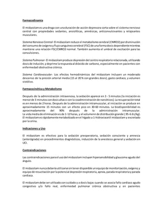 Farmacodinamia 
El midazolam es una droga con una duración de acción depresora corta sobre el sistema nervioso 
central con propiedades sedantes, ansiolíticas, amnésicas, anticonvulsivantes y relajeantes 
musculares. 
Sistema Nervioso Central- El midazolam reduce el metabolismo cerebral (CMRO2) por disminución 
del consumo de oxígeno y flujo sanguíneo cerebral (FSC) de una forma dosis dependiente mientras 
mantiene una relación FSC/CMRO2 normal. También aumenta el umbral de excitación para las 
convulsiones. 
Sistema Pulmonar- El midazolam produce depresión del centro respiratorio relacionada, utilizando 
dosis de indución, y deprime la respuesta al dióxido de carbono, especialmente en pacientes con 
enfermedad obstructiva crónica. 
Sistema Cardiovascular- Los efectos hemodinámicos del midazolam incluyen un moderado 
descenso de la presión arterial media (15 al 20 % con grandes dosis), gasto cardiaco, y volumen 
sistólico. 
Farmacocinética y Metabolismo 
Después de la administración intravenosa, la sedación aparece en 3 - 5 minutos (la iniciación es 
menor de 3 minutos con dosis altas o con la coadministración de narcóticos). La recuperación total 
es en menos de 2 horas. Después de la administración intramuscular, al iniciación se produce en 
aproximadamente 15 minutos con un efecto pico en 30-60 minutos. La biodisponibilidad es 
aproximadamente del 90% después de la administración intramuscular. 
La vida media de eliminación es de 1-12 horas, y el volumenn de distribución grande (.95-6.6 L/kg). 
El midazolam es rápidamente metabolizado en el hígado a 1-hidroxiacetil midazolam y excretado 
por la orina. 
Indicaciones y Uso 
El midazolam es efectivo para la sedación preoperatoria, sedación consciente y amnesia 
(anterógrada) en procedimientos diagnósticos, inducción de la anestesia general y sedación en 
UCI. 
Contraindicaciones 
Las contraindicaciones para el uso del midazolam incluyen hipersensibilidad y glaucoma agudo del 
ángulo. 
El midazolam nunca debería utilizarse sin tener disponible un equipo de monitorización, oxígeno, y 
equipo de resucitación por la potencial depresión respiratoria, apnea, parada respiratoria y parada 
cardiaca. 
El midazolam debe ser utilizado con cuidado y a dosis bajas cuando se asocia fallo cardiaco agudo 
congestivo y/o fallo real, enfermedad pulmonar crónica obstructiva y en pacientes 
 