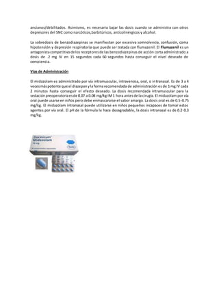 ancianos/debilitados. Asimismo, es necesario bajar las dosis cuando se administra con otros 
depresores del SNC como narcóticos,barbitúricos, anticolinérgicos y alcohol. 
La sobredosis de benzodiazepinas se manifiestan por excesiva somnolencia, confusión, coma 
hipotensión y depresión respiratoria que puede ser tratada con flumazenil. El Flumazenil es un 
antagonista competitivo de los receptores de las benzodiazepinas de acción corta administrado a 
dosis de .2 mg IV en 15 segundos cada 60 segundos hasta conseguir el nivel deseado de 
consciencia. 
Vías de Administración 
El midazolam es administrado por vía intramuscular, intravenosa, oral, o intranasal. Es de 3 a 4 
veces más potente que el diazepan y la forma recomendada de administración es de 1 mg IV cada 
2 minutos hasta conseguir el efecto deseado. La dosis recomendada intramuscular para la 
sedación preoperatoria es de 0.07 a 0.08 mg/kg IM 1 hora antes de la cirugía. El midazolam por vía 
oral puede usarse en niños pero debe enmascararse el sabor amargo. La dosis oral es de 0.5-0.75 
mg/kg. El midazolam intranasal puede utilizarse en niños pequeños incapaces de tomar estos 
agentes por vía oral. El pH de la fórmula le hace desagradable, la dosis intranasal es de 0.2-0.3 
mg/kg. 
