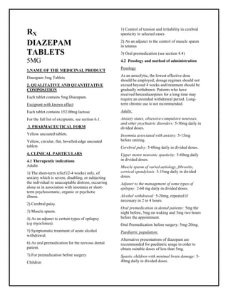 Diazepam5mg Tablets SMPC, Taj Phar mac euticals
DiazepamTaj Phar ma : Uses, Side Effects, Interactions, Pictures, Warnings, DiazepamDosage & Rx Info | Diazepam Uses, Side Effects -: Indications, Side Effects, Warnings, Diazepam- Drug Information - Taj Phar ma, Diazepamdose Taj phar maceuticals Diazepaminteractions, Taj Pharmaceutical Diazepamcontraindications, Diazepamprice, DiazepamTaj Pharma Diazepam5mg Tablets SMPC- Taj Phar ma . Stay connected to all updated on DiazepamTaj Phar maceuticals Taj pharmac euticals Hyderabad.
RX
DIAZEPAM
TABLETS
5MG
1.NAME OF THE MEDICINAL PRODUCT
Diazepam 5mg Tablets
2. QUALITATIVE AND QUANTITATIVE
COMPOSITION
Each tablet contains 5mg Diazepam.
Excipient with known effect
Each tablet contains 152.00mg lactose
For the full list of excipients, see section 6.1.
3. PHARMACEUTICAL FORM
Yellow uncoated tablets.
Yellow, circular, flat, bevelled-edge uncoated
tablets
4. CLINICAL PARTICULARS
4.1 Therapeutic indications
Adults
1) The short-term relief (2-4 weeks) only, of
anxiety which is severe, disabling, or subjecting
the individual to unacceptable distress, occurring
alone or in association with insomnia or short-
term psychosomatic, organic or psychotic
illness.
2) Cerebral palsy.
3) Muscle spasm.
4) As an adjunct to certain types of epilepsy
(eg myoclonus).
5) Symptomatic treatment of acute alcohol
withdrawal.
6) As oral premedication for the nervous dental
patient.
7) For premedication before surgery
Children
1) Control of tension and irritability in cerebral
spasticity in selected cases
2) As an adjunct to the control of muscle spasm
in tetanus
3) Oral premedication (see section 4.4)
4.2 Posology and method of administration
Posology
As an anxiolytic, the lowest effective dose
should be employed; dosage regimes should not
exceed beyond 4 weeks and treatment should be
gradually withdrawn. Patients who have
received benzodiazepines for a long time may
require an extended withdrawal period. Long-
term chronic use is not recommended.
Adults:
Anxiety states, obsessive-compulsive neuroses,
and other psychiatric disorders: 5-30mg daily in
divided doses.
Insomnia associated with anxiety: 5-15mg
before retiring.
Cerebral palsy: 5-60mg daily in divided doses.
Upper motor neuronic spasticity: 5-60mg daily
in divided doses.
Muscle spasm of varied aetiology, fibrositis,
cervical spondylosis: 5-15mg daily in divided
doses.
Adjunct to the management of some types of
epilepsy: 2-60 mg daily in divided doses.
Alcohol withdrawal: 5-20mg, repeated if
necessary in 2 to 4 hours.
Oral premedication in dental patients: 5mg the
night before, 5mg on waking and 5mg two hours
before the appointment.
Oral Premedication before surgery: 5mg-20mg.
Paediatric population:
Alternative presentations of diazepam are
recommended for paediatric usage in order to
obtain suitable doses of less than 5mg.
Spastic children with minimal brain damage: 5-
40mg daily in divided doses.
 
