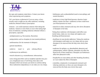 Diazepam Injection USP 10mg /2ml Taj Pharma.: Uses, Side Effects, Interactions, Pictures, Warnings, Diazepam Injection USP 10mg/2ml Taj Pharma. Dosag e & Rx Info | Diazepam Injection USP 10mg /2ml Taj Pharma. Uses, Side Effects, Diazepam Injection USP 10mg/2ml Taj Pharma. : Indications, Side Effects, Warnings, Diazepam Injection USP 10mg/2ml Taj Pharma. - Drug Information - TajPharma, Diazepam Injection USP 10mg/2ml Taj Pharma. dose Taj pharmaceuticals Diazepam Injection USP 10mg/2ml Taj Pharma. interactions, Taj Pharmaceutical Diazepam Injection USP 10mg/2ml Taj Pharma. cont raindications, Diazepam Injection USP 10mg/2ml Taj Pharma. price, Diazepam Injection USP 10mg/2ml Taj Pharma.TajPharma Diazepam Injection USP 10mg/2ml Taj Pharma. PIL- TajPharma Stay connected to all updated on Diazepam Injection USP 10mg/2ml Taj Pharma.Taj Pharmaceuticals Taj pharmaceuticals. Patient Information Leaflets, PIL.
the signs and symptoms stated above. Contact your doctor
when experiencing such symptoms.
Tell your doctor or pharmacist if you are using or have
recently used or might use any other medicines, including
medicines obtained without a prescription.
Amnesia – you could experience amnesia when taking this
medicine. Amnesia is more likely to occur when taking high
doses of medicines, including medicines obtained without a
prescription, especially:
• antidepressants (e.g. fluvoxamine, fluoxetine).
• antipsychotics such as clozapine (to treat mental problems).
• antihistamines (for the treatment of allergies).
• general anaesthetics.
• sedatives (used to give calming effects).
• erythromycin (an antibiotic).
• muscle relaxants (e.g. suxamethonium, tubocurarine).
• some strong pain killers such as morphine (opioids) may give
you a heightened sense of well-being when taken with
diazepam which can increase your desire to continue taking
these medications (dependency) or can make you very sleepy.
• barbiturates such as phenobarbital (used to treat epilepsy and
mental disorders).
• medicines to lower high blood pressure, diuretics (water
tablets), nitrates (for heart conditions) as these could lower
your blood pressure too much.
• antacids (to reduce stomach acid) may slow down absorption
of diazepam in the body.
Taking these medicines with diazepam could affect your
mental status, make you very sleepy and suppress your
breathing and blood pressure.
• disulfiram (to treat alcohol addiction). Taking this medicine
with diazepam could make you very sleepy and can cause
diazepam to be removed from the body more slowly than
usual.
• medicines for epilepsy e.g. phenobarbital, phenytoin and
carbamazepine, sodium valproate, (diazepam can affect the
blood levels of these medicines). Diazepam can furthermore
affect how phenytoin works.
• theophylline (to treat asthma and other breathing disorders),
as it can weaken the effect of diazepam.
• cimetidine, omeprazole or esomeprazole (stomach acid
reducing medicines), as these can cause diazepam to be
removed from the body more slowly than usual.
 