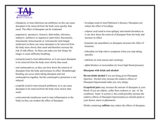 Diazepam Injection USP 10mg /2ml Taj Pharma.: Uses, Side Effects, Interactions, Pictures, Warnings, Diazepam Injection USP 10mg/2ml Taj Pharma. Dosag e & Rx Info | Diazepam Injection USP 10mg /2ml Taj Pharma. Uses, Side Effects, Diazepam Injection USP 10mg/2ml Taj Pharma. : Indications, Side Effects, Warnings, Diazepam Injection USP 10mg/2ml Taj Pharma. - Drug Information - TajPharma, Diazepam Injection USP 10mg/2ml Taj Pharma. dose Taj pharmaceuticals Diazepam Injection USP 10mg/2ml Taj Pharma. interactions, Taj Pharmaceutical Diazepam Injection USP 10 mg/2ml Taj Pharma. cont raindications, Diazepam Injection USP 10mg/2ml Taj Pharma. price, Diazepam Injection USP 10mg/2ml Taj Pharma.TajPharma Diazepam Injection USP 10mg/2ml Taj Pharma. PIL- TajPharma Stay connected to all updated on Diazepam Injection USP 10mg/2ml Taj Pharma.Taj Pharmaceuticals Taj pharmaceuticals. Patient Information Leaflets, PIL.
• rifampicin, to treat infections (an antibiotic) as this can cause
diazepam to be removed from the body more quickly than
usual. The effect of diazepam can be weakened.
• amprenavir, atazanavir, ritonavir, delavirdine, efavirenz,
indinavir, nelfinavir or saquinavir (antivirals), fluconazole,
itraconazole, ketoconazole or voriconazole (anti-fungal
medicines) as these can cause diazepam to be removed from
the body more slowly than usual and therefore increase the
risk of side effects. As these can make you feel sleepy for
longer or cause difficulty breathing.
• isoniazid (used to treat tuberculosis), as it can cause diazepam
to be removed from the body more slowly than usual.
• oral contraceptives, as they can slow down the removal of
diazepam from the body and increase its effect. Breakthrough
bleeding can occur when taking diazepam and oral
contraceptives together, but the contraceptive protection is not
reduced.
• cisapride (used to treat stomach problems), as it can cause
diazepam to be removed from the body more slowly than
usual.
• corticosteroids (medicines used to treat inflammation in the
body) as they can weaken the effect of diazepam.
• levodopa (used to treat Parkinson’s disease). Diazepam can
reduce the effect of levodopa.
• valproic acid (used to treat epilepsy and mental disorders) as
it can slow down the removal of diazepam from the body and
increase its effect.
• ketamine (an anaesthetic) as diazepam increases the effect of
ketamine.
• lofexidine (to help relieve symptoms when you stop taking
opioids).
• nabilone (to treat nausea and vomiting).
• alpha blockers or moxonidine (to lower high blood pressure).
Diazepam with drink and alcohol:
Do not drink alcohol if you are being given Diazepam
Injection. Alcohol may increase the sedative effects of
Diazepam Injectionand make you very sleepy.
Grapefruit juice may increase the amount of diazepam in your
blood. If you are elderly, suffer from cirrhosis or any of the
conditions listed in section 2, this could possibly increase the
sedative effects of Diazepam Injectionand you should speak to
your doctor, nurse or pharmacist.
Drinks containing caffeine may reduce the effects of diazepam.
 