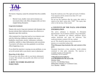 Diazepam Injection USP 10mg /2ml Taj Pharma.: Uses, Side Effects, Interactions, Pictures, Warnings, Diazepam Injection USP 10mg/2ml Taj Pharma. Dosag e & Rx Info | Diazepam Injection USP 10mg /2ml Taj Pharma. Uses, Side Effects, Diazepam Injection USP 10mg/2ml Taj Pharma. : Indications, Side Effects, Warnings, Diazepam Injection USP 10mg/2ml Taj Pharma. - Drug Information - TajPharma, Diazepam Injection USP 10mg/2ml Taj Pharma. dose Taj pharmaceuticals Diazepam Injection USP 10mg/2ml Taj Pharma. interactions, Taj Pharmaceutical Diazepam Injection USP 10 mg/2ml Taj Pharma. cont raindications, Diazepam Injection USP 10mg/2ml Taj Pharma. price, Diazepam Injection USP 10mg/2ml Taj Pharma.TajPharma Diazepam Injection USP 10mg/2ml Taj Pharma. PIL- TajPharma Stay connected to all updated on Diazepam Injection USP 10mg/2ml Taj Pharma.Taj Pharmaceuticals Taj pharmaceuticals. Patient Information Leaflets, PIL.
Not known: frequency cannot be estimated from the available
data
• Blurred vision, double vision and involuntary eye
movements (these side effects disappear after you have
stopped taking diazepam)
Long term treatment:
Patients who receive long term treatment with diazepam may
become tolerant (their medicine becomes less effective) or
dependent upon their medicine.
After treatment for a long time (such as in an intensive care
unit) the following withdrawal symptoms may occur:
headaches, muscle pain, anxiety, restlessness, confusion,
irritability, inability to sleep, hallucinations and convulsions.
Your doctor will reduce your dose gradually to avoid these
effects happening to you.
If you think this injection is causing you any problems, or you
are at all worried, talk to your doctor, nurse or pharmacist.
Reporting of side effects
If you get any side effects, talk to your doctor, pharmacist
or nurse: This includes any possible side effects not listed
in this leaflet.
5. HOW TO STORE DIAZEPAM
INJECTION
Keep this medicine out of the sight and reach of children.
Your injection will be stored at less than 25°C and
protected from light.
Do not use this medicine after the expiry date which is
stated on the label/ carton after “EXP:” The expiry date
refers to the last day of that month.
6. CONTENTS OF THE PACK AND OTHER
INFORMATION
The active substance is diazepam. In Diazepam
Injectioneach 1 ml of solution contains 5 mg of diazepam.
The other ingredients are ethanol, propylene glycol,
sodium hydroxide and water for injections. This
medicinal product contains 0.04 mg sodium
per ml. This should be taken into consideration for
patients on a controlled sodium diet.
What Diazepam Injectionlooks like and contents of the
pack:
Diazepam Injectionis a clear, colourless, sterile solution
contained in clear glass ampoules. The injection is
available in packs of 10 ampoules
containing 2 ml of solution.
7.Manufactured in India by:
TAJ PHARMACEUTICALS LTD.
Mumbai, India
Unit No. 214.Old Bake House,
Maharashtra chambers of Commerce Lane,
Fort, Mumbai - 400001
 