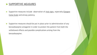  SUPPORTIVE MEASURES 
 Supportive measures include observation of vital signs, especially Glasgow 
Coma Scale and airway patency. 
 Supportive measures should be put in place prior to administration of any 
benzodiazepine antagonist in order to protect the patient from both the 
withdrawal effects and possible complications arising from the 
benzodiazepine. 
 