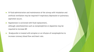  IV fluid administration and maintenance of the airway with intubation and 
artificial ventilation may be required if respiratory depression or pulmonary 
aspiration occurs. 
 Hypotension is corrected with fluid replacement, 
although catecholamines such as norepinephrine or dopamine may be 
required to increase BP. 
 Bradycardia is treated with atropine or an infusion of norepinephrine to 
increase coronary blood flow and heart rate. 
 