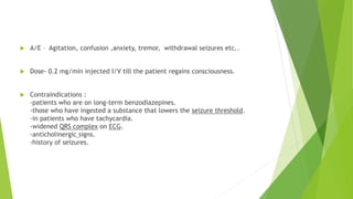  A/E – Agitation, confusion ,anxiety, tremor, withdrawal seizures etc.. 
 Dose- 0.2 mg/min injected I/V till the patient regains consciousness. 
 Contraindications : 
-patients who are on long-term benzodiazepines. 
-those who have ingested a substance that lowers the seizure threshold. 
-in patients who have tachycardia. 
-widened QRS complex on ECG. 
-anticholinergic signs. 
-history of seizures. 
 