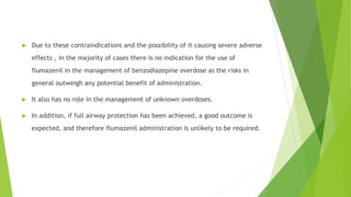  Due to these contraindications and the possibility of it causing severe adverse 
effects , in the majority of cases there is no indication for the use of 
flumazenil in the management of benzodiazepine overdose as the risks in 
general outweigh any potential benefit of administration. 
 It also has no role in the management of unknown overdoses. 
 In addition, if full airway protection has been achieved, a good outcome is 
expected, and therefore flumazenil administration is unlikely to be required. 
 