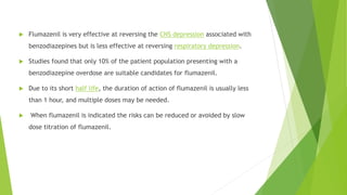  Flumazenil is very effective at reversing the CNS depression associated with 
benzodiazepines but is less effective at reversing respiratory depression. 
 Studies found that only 10% of the patient population presenting with a 
benzodiazepine overdose are suitable candidates for flumazenil. 
 Due to its short half life, the duration of action of flumazenil is usually less 
than 1 hour, and multiple doses may be needed. 
 When flumazenil is indicated the risks can be reduced or avoided by slow 
dose titration of flumazenil. 
 