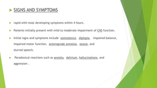  SIGNS AND SYMPTOMS 
 rapid with most developing symptoms within 4 hours. 
 Patients initially present with mild to moderate impairment of CNS function. 
 Initial signs and symptoms include somnolence, diplopia, impaired balance, 
impaired motor function, anterograde amnesia, ataxia, and 
slurred speech. 
 Paradoxical reactions such as anxiety, delirium, hallucinations, and 
aggression . 
 