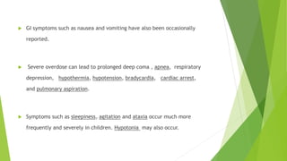  GI symptoms such as nausea and vomiting have also been occasionally 
reported. 
 Severe overdose can lead to prolonged deep coma , apnea, respiratory 
depression, hypothermia, hypotension, bradycardia, cardiac arrest, 
and pulmonary aspiration. 
 Symptoms such as sleepiness, agitation and ataxia occur much more 
frequently and severely in children. Hypotonia may also occur. 
 