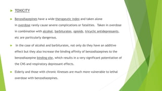  TOXICITY 
 Benzodiazepines have a wide therapeutic index and taken alone 
in overdose rarely cause severe complications or fatalities. Taken in overdose 
in combination with alcohol, barbiturates, opioids, tricyclic antidepressants, 
etc are particularly dangerous. 
 In the case of alcohol and barbiturates, not only do they have an additive 
effect but they also increase the binding affinity of benzodiazepines to the 
benzodiazepine binding site, which results in a very significant potentiation of 
the CNS and respiratory depressant effects. 
 Elderly and those with chronic illnesses are much more vulnerable to lethal 
overdose with benzodiazepines. 
 