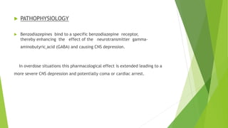  PATHOPHYSIOLOGY 
 Benzodiazepines bind to a specific benzodiazepine receptor, 
thereby enhancing the effect of the neurotransmitter gamma-aminobutyric 
acid (GABA) and causing CNS depression. 
In overdose situations this pharmacological effect is extended leading to a 
more severe CNS depression and potentially coma or cardiac arrest. 
 