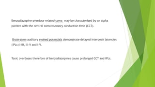 Benzodiazepine overdose related coma may be characterised by an alpha 
pattern with the central somatosensory conduction time (CCT). 
Brain-stem auditory evoked potentials demonstrate delayed interpeak latencies 
(IPLs) I-III, III-V and I-V. 
Toxic overdoses therefore of benzodiazepines cause prolonged CCT and IPLs. 
 