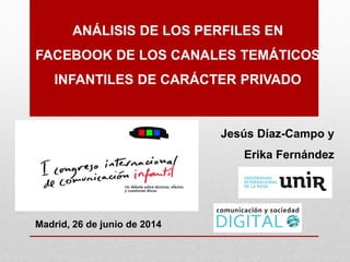 ANÁLISIS DE LOS PERFILES EN
FACEBOOK DE LOS CANALES TEMÁTICOS
INFANTILES DE CARÁCTER PRIVADO
Jesús Díaz-Campo y
Erika Fernández
Madrid, 26 de junio de 2014
 