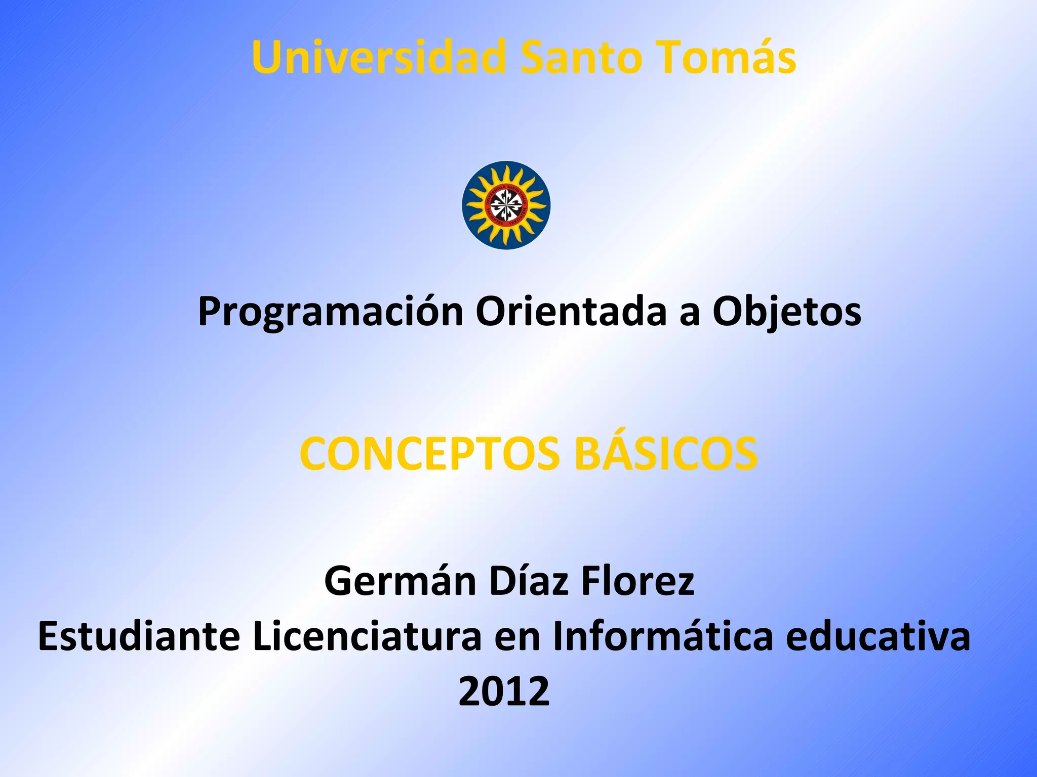 Universidad Santo Tomás



        Programación Orientada a Objetos


             CONCEPTOS BÁSICOS

               Germán Díaz Florez
Estudiante Licenciatura en Informática educativa
                      2012
 