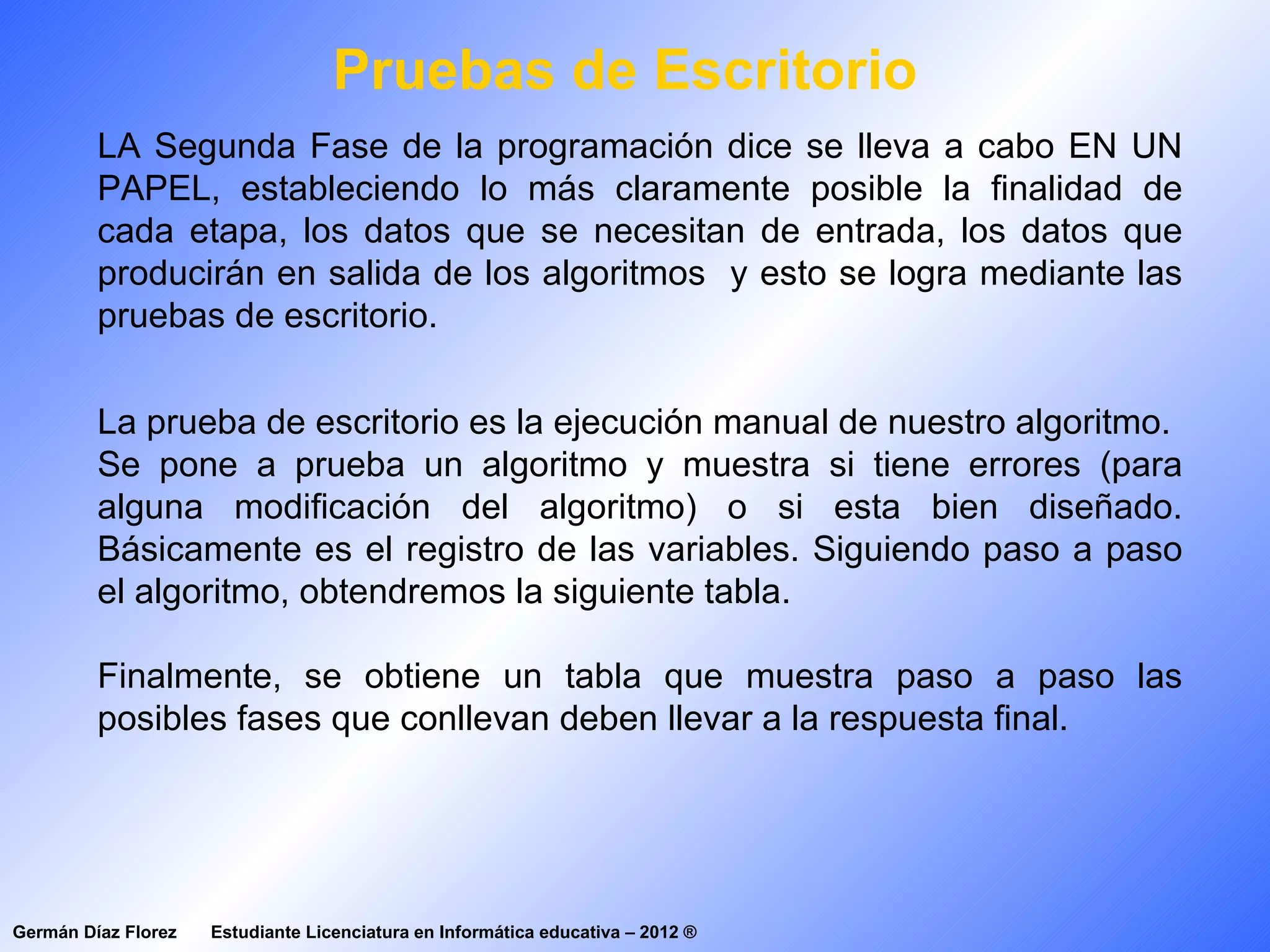 Pruebas de Escritorio
         LA Segunda Fase de la programación dice se lleva a cabo EN UN
         PAPEL, estableciendo lo más claramente posible la finalidad de
         cada etapa, los datos que se necesitan de entrada, los datos que
         producirán en salida de los algoritmos y esto se logra mediante las
         pruebas de escritorio.


         La prueba de escritorio es la ejecución manual de nuestro algoritmo.
         Se pone a prueba un algoritmo y muestra si tiene errores (para
         alguna modificación del algoritmo) o si esta bien diseñado.
         Básicamente es el registro de las variables. Siguiendo paso a paso
         el algoritmo, obtendremos la siguiente tabla.

         Finalmente, se obtiene un tabla que muestra paso a paso las
         posibles fases que conllevan deben llevar a la respuesta final.




Germán Díaz Florez   Estudiante Licenciatura en Informática educativa – 2012 ®
 