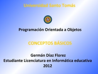 Universidad Santo Tomás



        Programación Orientada a Objetos


             CONCEPTOS BÁSICOS

               Germán Díaz Florez
Estudiante Licenciatura en Informática educativa
                      2012
 