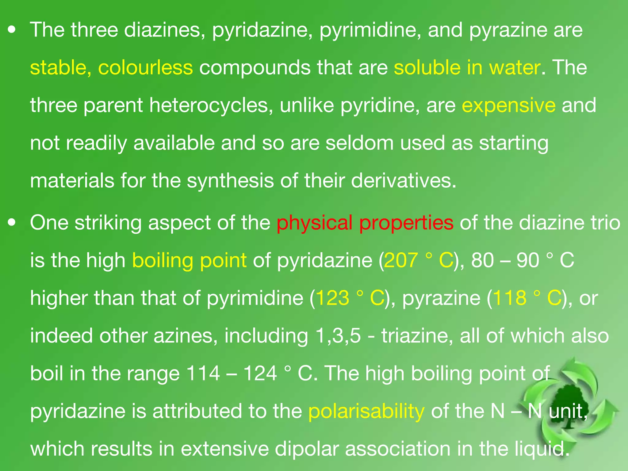• The three diazines, pyridazine, pyrimidine, and pyrazine are
stable, colourless compounds that are soluble in water. The
three parent heterocycles, unlike pyridine, are expensive and
not readily available and so are seldom used as starting
materials for the synthesis of their derivatives.
• One striking aspect of the physical properties of the diazine trio
is the high boiling point of pyridazine (207 ° C), 80 – 90 ° C
higher than that of pyrimidine (123 ° C), pyrazine (118 ° C), or
indeed other azines, including 1,3,5 - triazine, all of which also
boil in the range 114 – 124 ° C. The high boiling point of
pyridazine is attributed to the polarisability of the N – N unit,
which results in extensive dipolar association in the liquid.
 