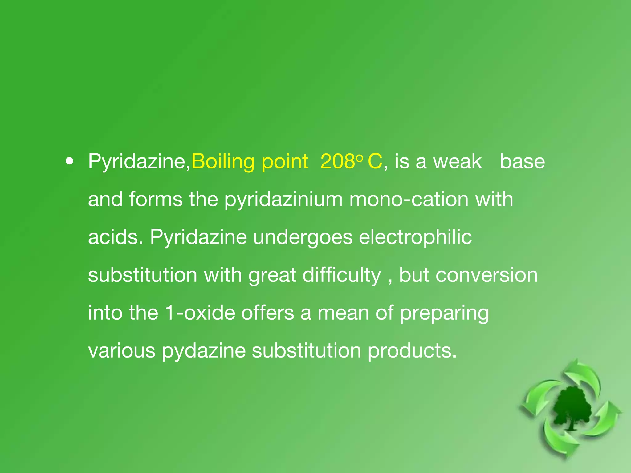 • Pyridazine,Boiling point 208o C, is a weak base
and forms the pyridazinium mono-cation with
acids. Pyridazine undergoes electrophilic
substitution with great difficulty , but conversion
into the 1-oxide offers a mean of preparing
various pydazine substitution products.
 